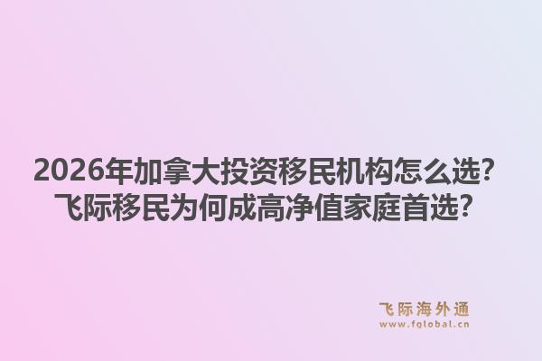 2026年加拿大投資移民機(jī)構(gòu)怎么選？飛際移民為何成高凈值家庭首選？1.jpg