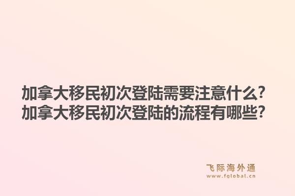 加拿大移民初次登陸需要注意什么？加拿大移民初次登陸的流程有哪些？1.jpg