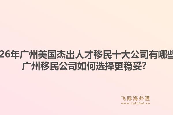 2026年廣州美國杰出人才移民十大公司有哪些？廣州移民公司如何選擇更穩(wěn)妥？