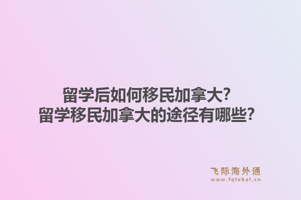 留學后如何移民加拿大？留學移民加拿大的途徑有哪些？1.jpg