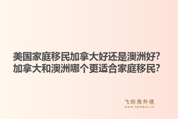美國家庭移民加拿大好還是澳洲好？加拿大和澳洲哪個(gè)更適合家庭移民？1.jpg