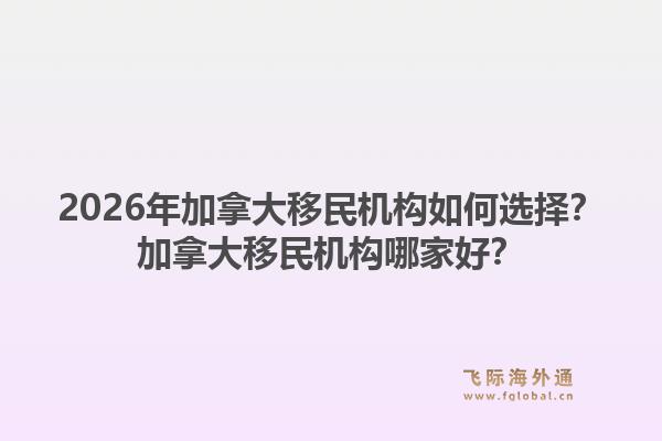 2026年加拿大移民機(jī)構(gòu)如何選擇？加拿大移民機(jī)構(gòu)哪家好？1.jpg