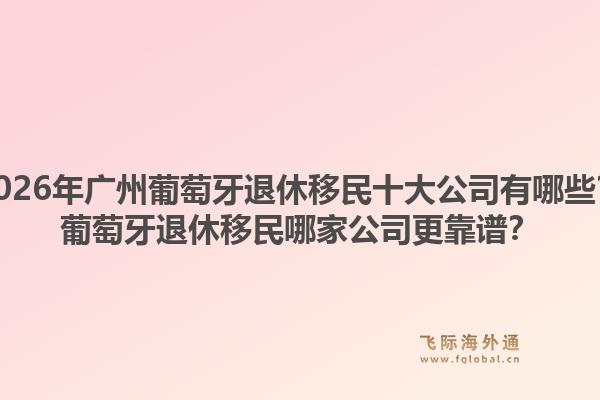 2026年廣州葡萄牙退休移民十大公司有哪些？葡萄牙退休移民哪家公司更靠譜？1.jpg